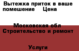 Вытежка.приток в ваше помешение. › Цена ­ 1 000 - Московская обл. Строительство и ремонт » Услуги   . Московская обл.